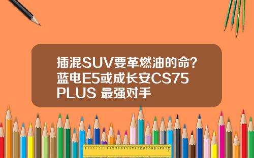 插混SUV要革燃油的命？蓝电E5或成长安CS75 PLUS 最强对手
