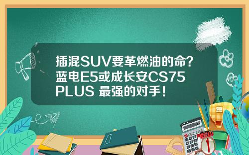 插混SUV要革燃油的命？蓝电E5或成长安CS75 PLUS 最强的对手！