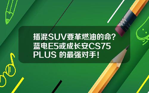 插混SUV要革燃油的命？蓝电E5或成长安CS75 PLUS 的最强对手！