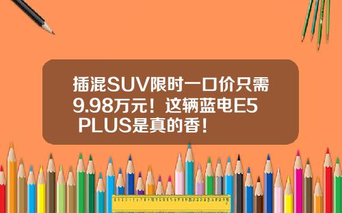 插混SUV限时一口价只需9.98万元！这辆蓝电E5 PLUS是真的香！