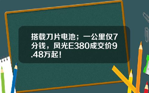 搭载刀片电池；一公里仅7分钱，风光E380成交价9.48万起！