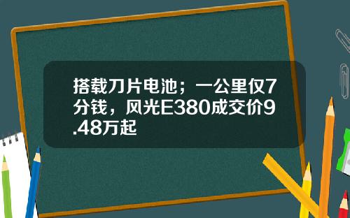搭载刀片电池；一公里仅7分钱，风光E380成交价9.48万起