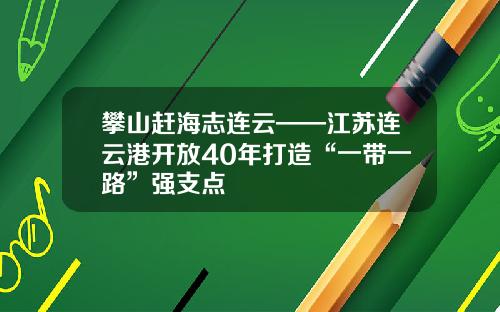 攀山赶海志连云——江苏连云港开放40年打造“一带一路”强支点