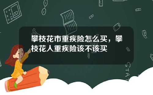 攀枝花市重疾险怎么买，攀枝花人重疾险该不该买