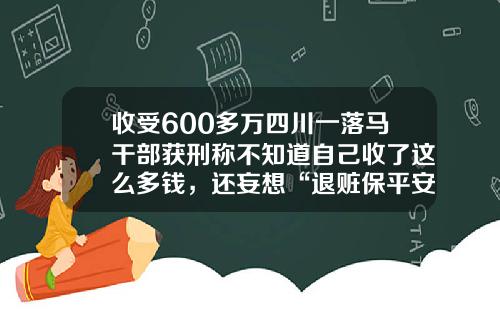 收受600多万四川一落马干部获刑称不知道自己收了这么多钱，还妄想“退赃保平安”