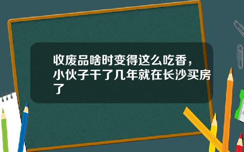 收废品啥时变得这么吃香，小伙子干了几年就在长沙买房了