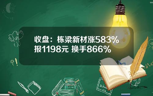 收盘：栋梁新材涨583%报1198元 换手866%