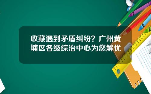 收藏遇到矛盾纠纷？广州黄埔区各级综治中心为您解忧