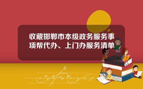 收藏邯郸市本级政务服务事项帮代办、上门办服务清单
