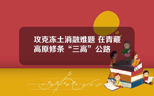 攻克冻土消融难题 在青藏高原修条“三高”公路