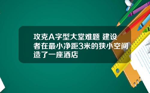 攻克A字型大堂难题 建设者在最小净距3米的狭小空间造了一座酒店