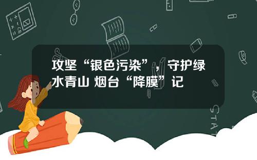 攻坚“银色污染”，守护绿水青山 烟台“降膜”记