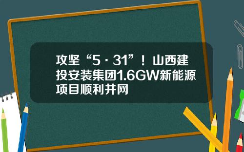 攻坚“5·31”！山西建投安装集团1.6GW新能源项目顺利并网