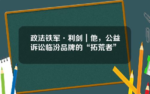 政法铁军·利剑｜他，公益诉讼临汾品牌的“拓荒者”