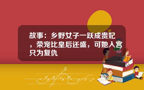 故事：乡野女子一跃成贵妃，荣宠比皇后还盛，可她入宫只为复仇
