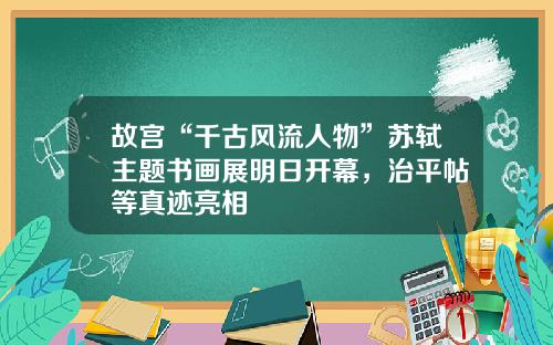 故宫“千古风流人物”苏轼主题书画展明日开幕，治平帖等真迹亮相
