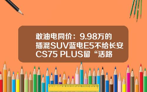 敢油电同价：9.98万的插混SUV蓝电E5不给长安CS75 PLUS留“活路”？