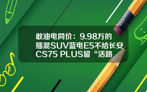 敢油电同价：9.98万的插混SUV蓝电E5不给长安CS75 PLUS留“活路”