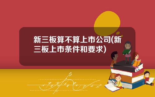 新三板算不算上市公司(新三板上市条件和要求)