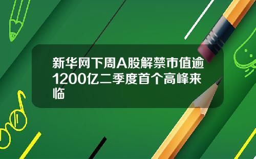 新华网下周A股解禁市值逾1200亿二季度首个高峰来临