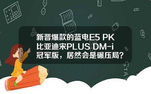 新晋爆款的蓝电E5 PK比亚迪宋PLUS DM-i冠军版，居然会是碾压局？