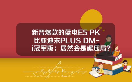 新晋爆款的蓝电E5 PK 比亚迪宋PLUS DM-i冠军版；居然会是碾压局？