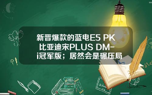 新晋爆款的蓝电E5 PK 比亚迪宋PLUS DM-i冠军版；居然会是碾压局