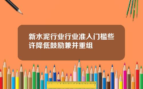 新水泥行业行业准入门槛些许降低鼓励兼并重组