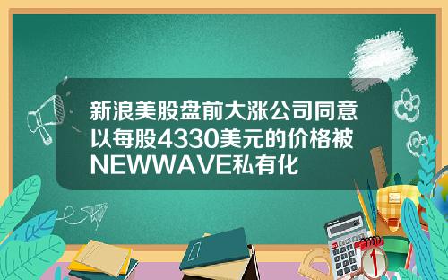 新浪美股盘前大涨公司同意以每股4330美元的价格被NEWWAVE私有化