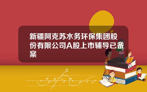 新疆阿克苏水务环保集团股份有限公司A股上市辅导已备案