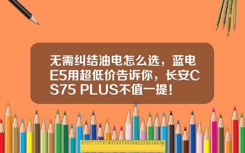 无需纠结油电怎么选，蓝电E5用超低价告诉你，长安CS75 PLUS不值一提！