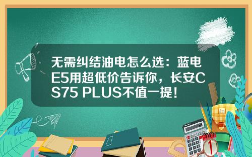 无需纠结油电怎么选：蓝电E5用超低价告诉你，长安CS75 PLUS不值一提！