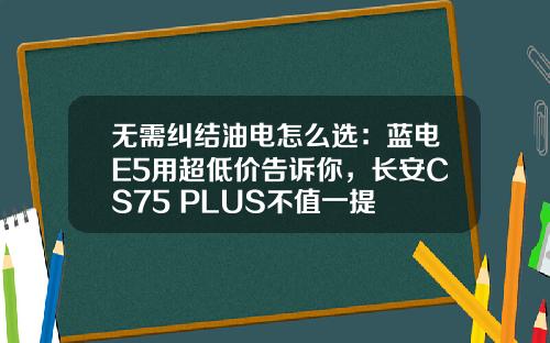 无需纠结油电怎么选：蓝电E5用超低价告诉你，长安CS75 PLUS不值一提