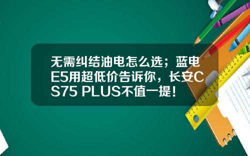 无需纠结油电怎么选；蓝电E5用超低价告诉你，长安CS75 PLUS不值一提！