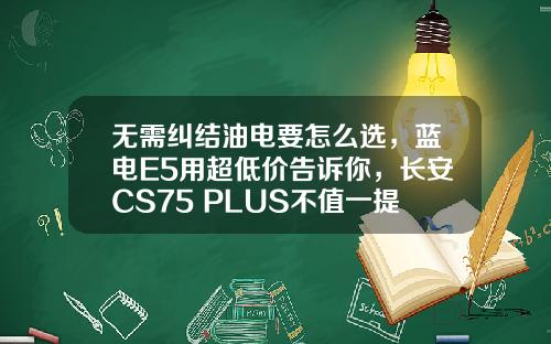 无需纠结油电要怎么选，蓝电E5用超低价告诉你，长安CS75 PLUS不值一提！
