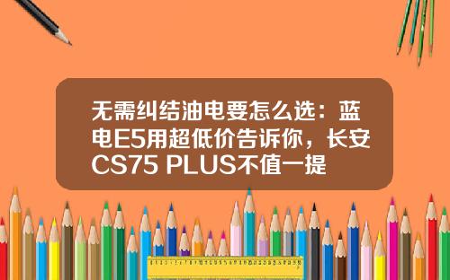 无需纠结油电要怎么选：蓝电E5用超低价告诉你，长安CS75 PLUS不值一提！