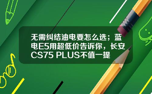 无需纠结油电要怎么选；蓝电E5用超低价告诉你，长安CS75 PLUS不值一提