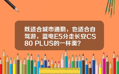 既适合城市通勤，也适合自驾游，蓝电E5分走长安CS80 PLUS的一杯羹？