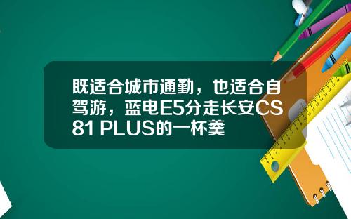 既适合城市通勤，也适合自驾游，蓝电E5分走长安CS81 PLUS的一杯羹