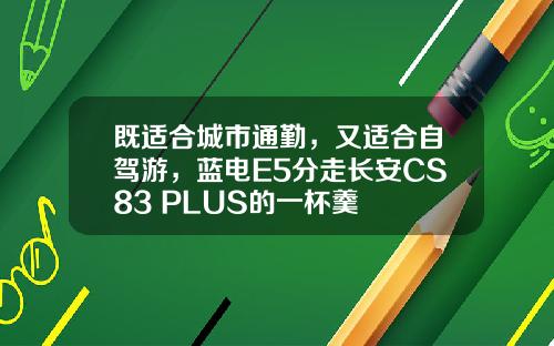 既适合城市通勤，又适合自驾游，蓝电E5分走长安CS83 PLUS的一杯羹