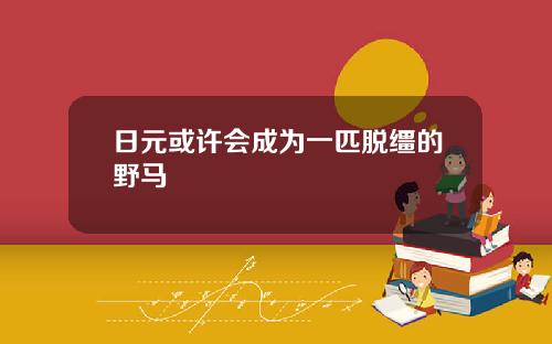 日元或许会成为一匹脱缰的野马