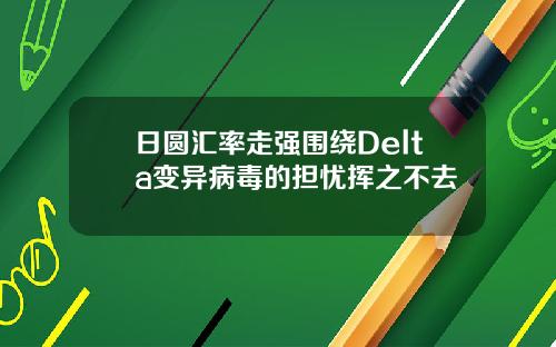 日圆汇率走强围绕Delta变异病毒的担忧挥之不去