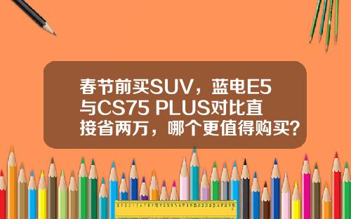 春节前买SUV，蓝电E5与CS75 PLUS对比直接省两万，哪个更值得购买？