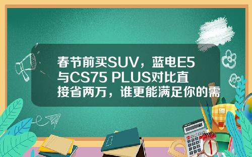 春节前买SUV，蓝电E5与CS75 PLUS对比直接省两万，谁更能满足你的需求？