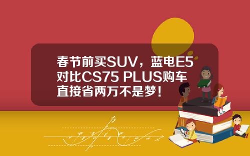 春节前买SUV，蓝电E5对比CS75 PLUS购车直接省两万不是梦！