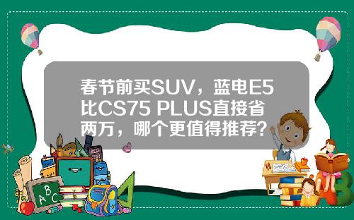 春节前买SUV，蓝电E5比CS75 PLUS直接省两万，哪个更值得推荐？
