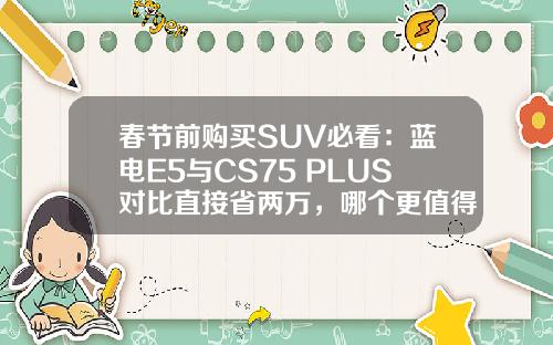 春节前购买SUV必看：蓝电E5与CS75 PLUS对比直接省两万，哪个更值得入手？