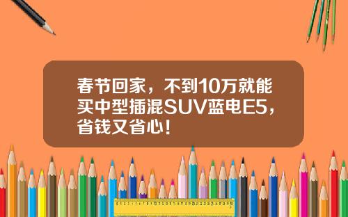 春节回家，不到10万就能买中型插混SUV蓝电E5，省钱又省心！
