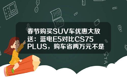 春节购买SUV车优惠大放送：蓝电E5对比CS75 PLUS，购车省两万元不是梦！
