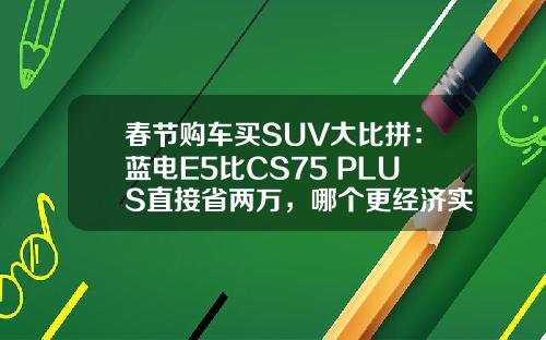 春节购车买SUV大比拼：蓝电E5比CS75 PLUS直接省两万，哪个更经济实惠？